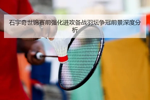 石宇奇世锦赛前强化进攻备战羽坛争冠前景深度分析